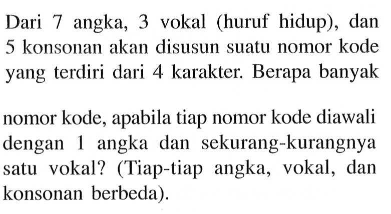 Dari 7 angka, 3 vokal (huruf hidup), dan 5 konsonan akan disusun suatu nomor kode yang terdiri dari 4 karakter. Berapa banyak nomor kode, apabila tiap nomor kode diawali dengan 1 angka dan sekurang-kurangnya satu vokal? (Tiap-tiap angka, vokal, dan konsonan berbeda).