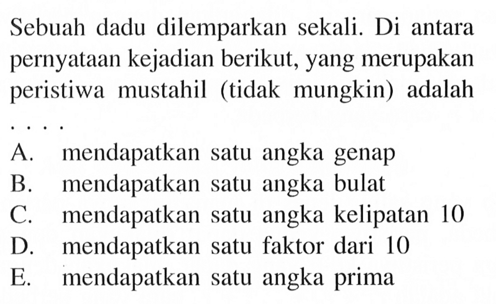 Sebuah dadu dilemparkan sekali. Di antara pernyataan kejadian berikut, yang merupakan peristiwa mustahil (tidak mungkin) adalah ... A. mendapatkan satu angka genap B. mendapatkan satu angka bulat C. mendapatkan satu angka kelipatan 10 D. mendapatkan satu faktor dari 10 E. mendapatkan satu angka prima