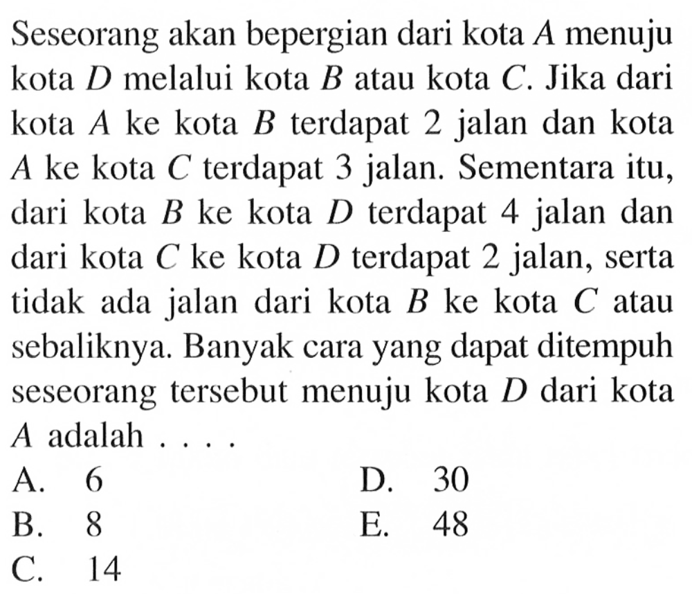 Seseorang akan bepergian dari kota A menuju kota D melalui kota B atau kota C. Jika dari kota A ke kota B terdapat 2 jalan dan kota A ke kota C terdapat 3 jalan. Sementara itu, dari kota B ke kota D terdapat 4 jalan dan dari kota C ke kota D terdapat 2 jalan, serta tidak ada jalan dari kota B ke kota C atau sebaliknya. Banyak cara yang dapat ditempuh seseorang tersebut menuju kota D dari kota A adalah ...