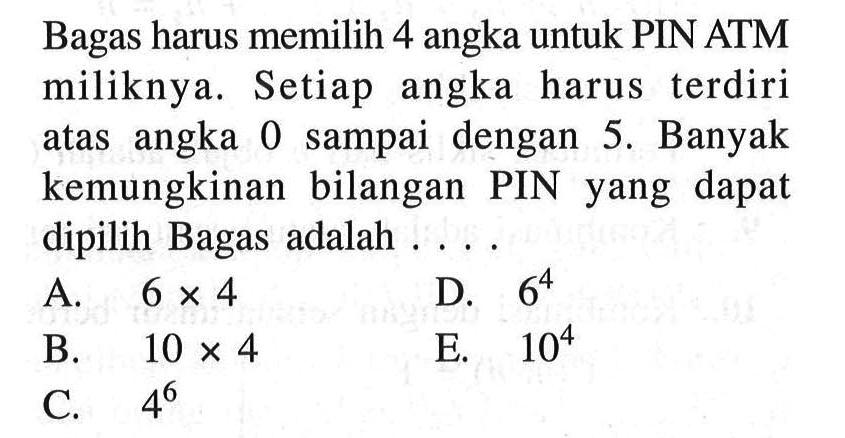 Bagas harus memilih 4 angka untuk PIN ATM miliknya. Setiap angka harus terdiri atas angka 0 sampai dengan 5. Banyak kemungkinan bilangan PIN yang dapat dipilih Bagas adalah ....
