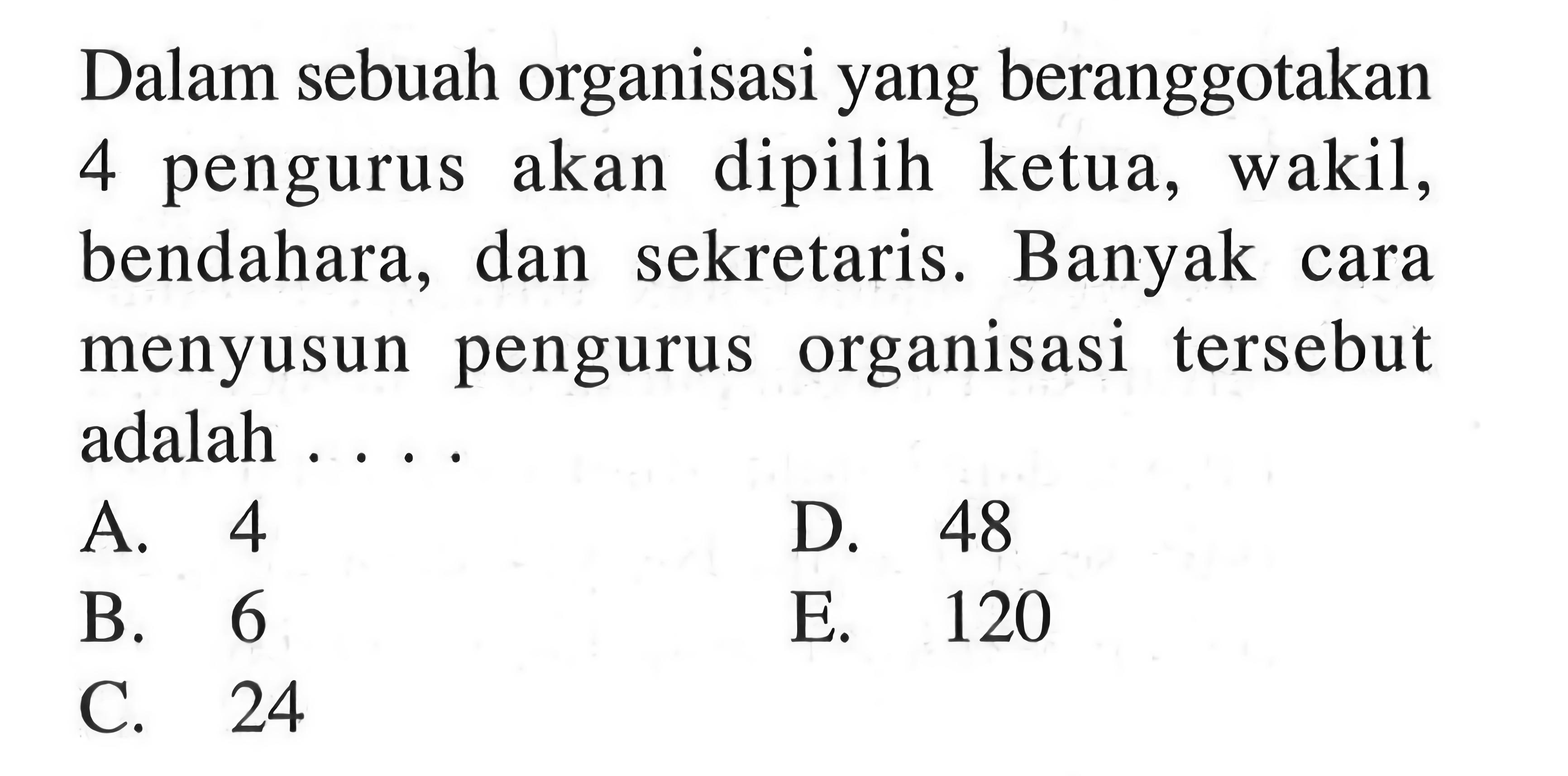 Dalam sebuah organisasi yang beranggotakan 4 pengurus akan dipilih ketua, wakil, bendahara, dan sekretaris. Banyak cara menyusun pengurus organisasi tersebut adalah ...
