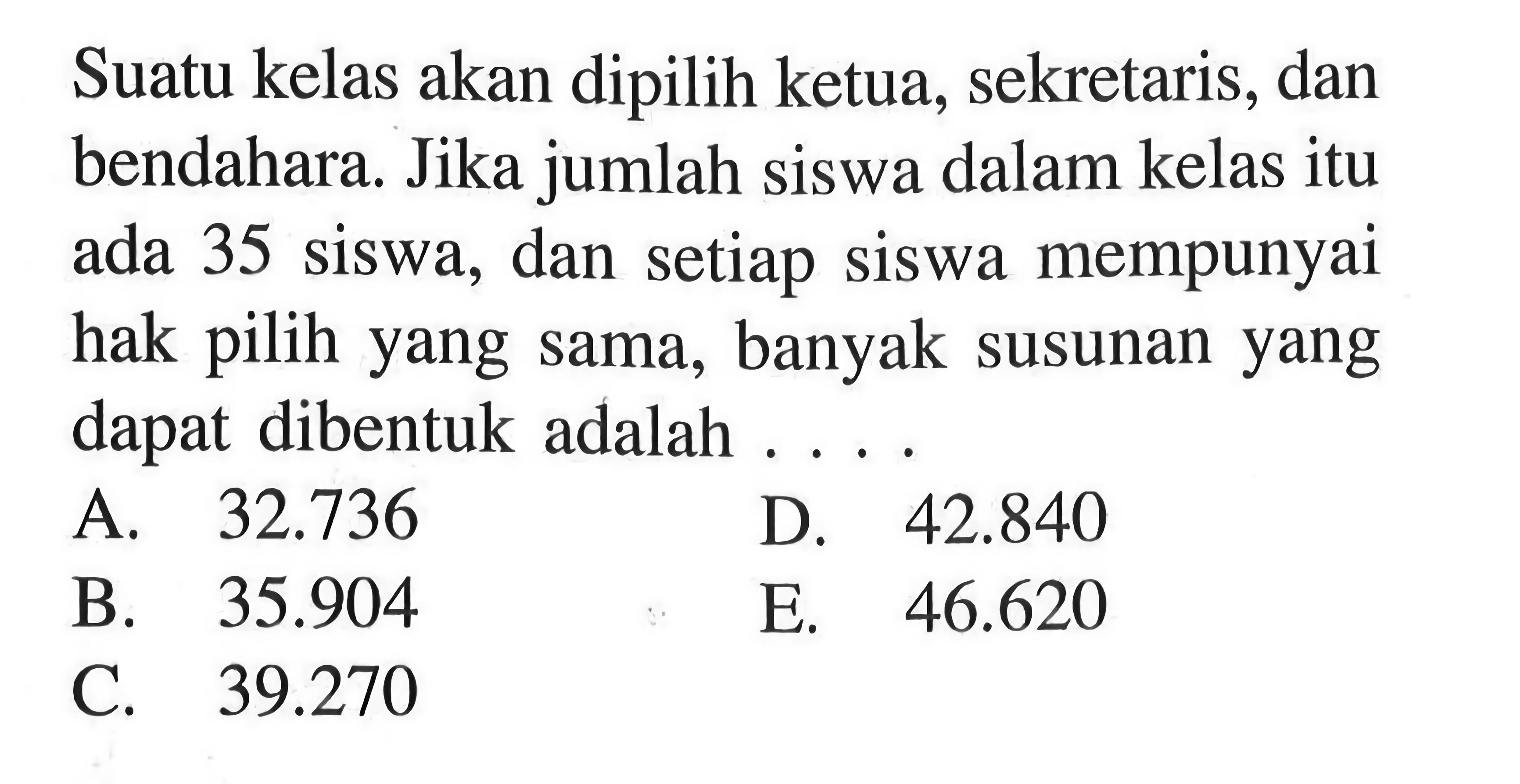 Suatu kelas akan dipilih ketua, sekretaris, dan bendahara. Jika jumlah siswa dalam kelas itu ada 35 siswa, dan setiap siswa mempunyai hak pilih yang sama, banyak susunan yang dapat dibentuk adalah ....