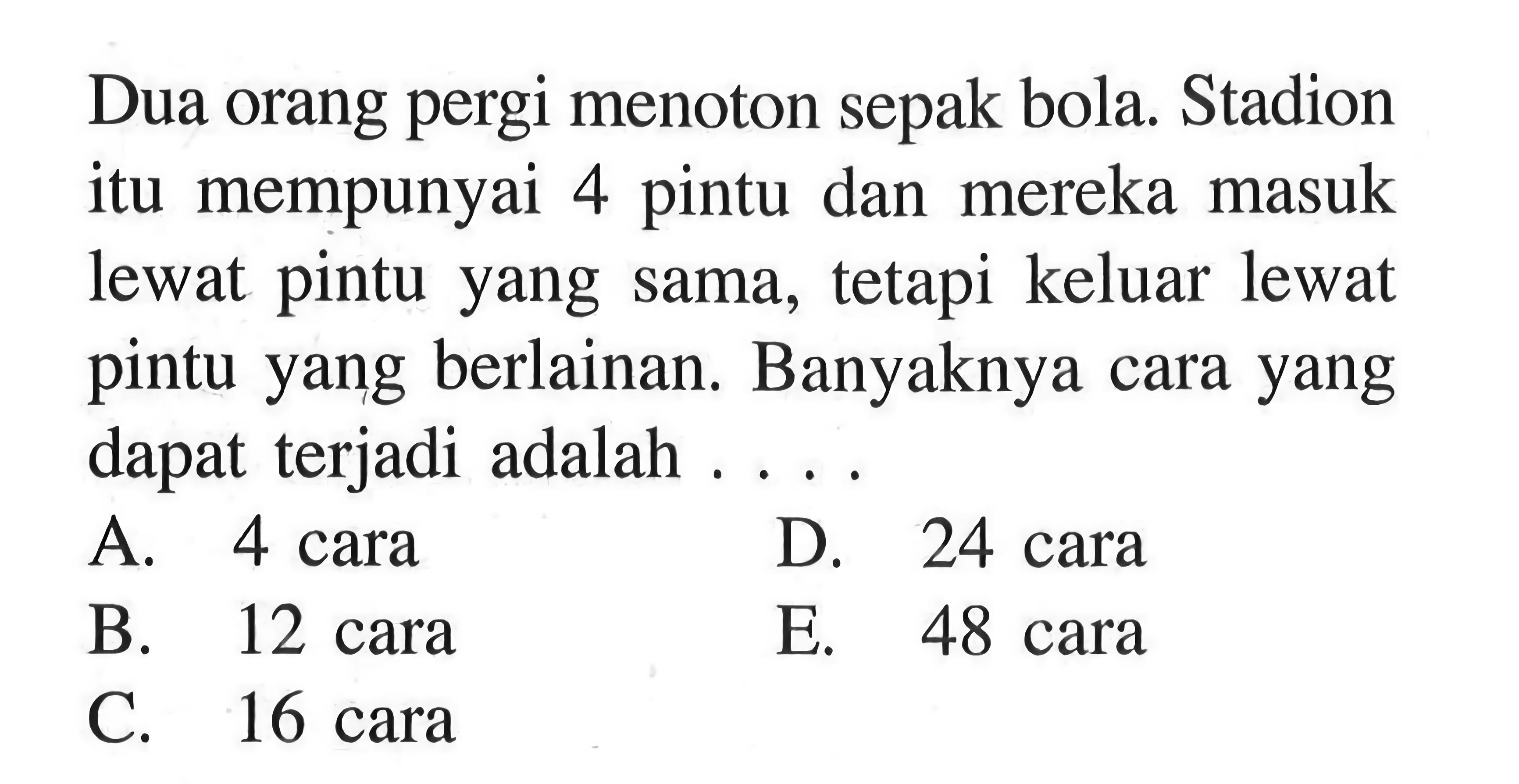 Dua orang pergi menoton sepak bola. Stadion itu mempunyai 4 pintu dan mereka masuk lewat pintu yang sama, tetapi keluar lewat pintu yang berlainan. Banyaknya cara yang dapat terjadi adalah  .... .