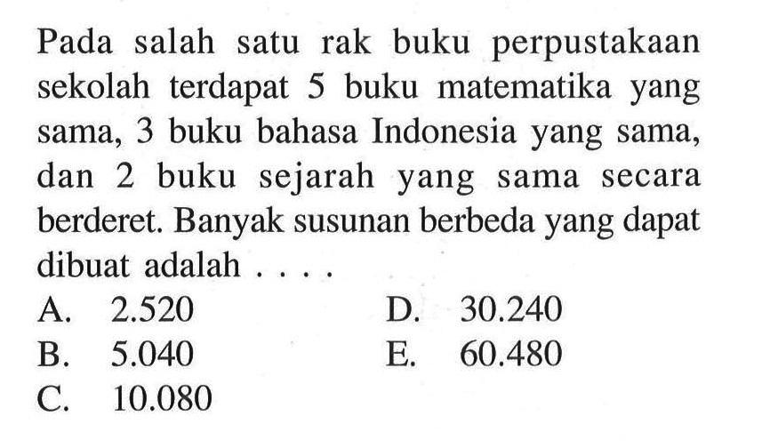 Pada salah satu rak buku perpustakaan sekolah terdapat 5 buku matematika yang sama, 3 buku bahasa Indonesia yang sama, dan 2 buku sejarah yang sama secara berderet. Banyak susunan berbeda yang dapat dibuat adalah ....
