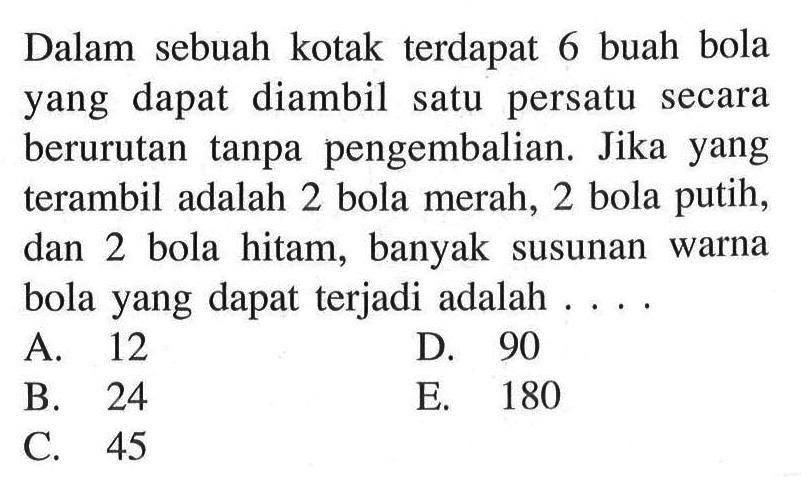 Dalam sebuah kotak terdapat 6 buah bola yang dapat diambil satu persatu secara berurutan tanpa pengembalian. Jika yang terambil adalah 2 bola merah, 2 bola putih, dan 2 bola hitam, banyak susunan warna bola yang dapat terjadi adalah ....