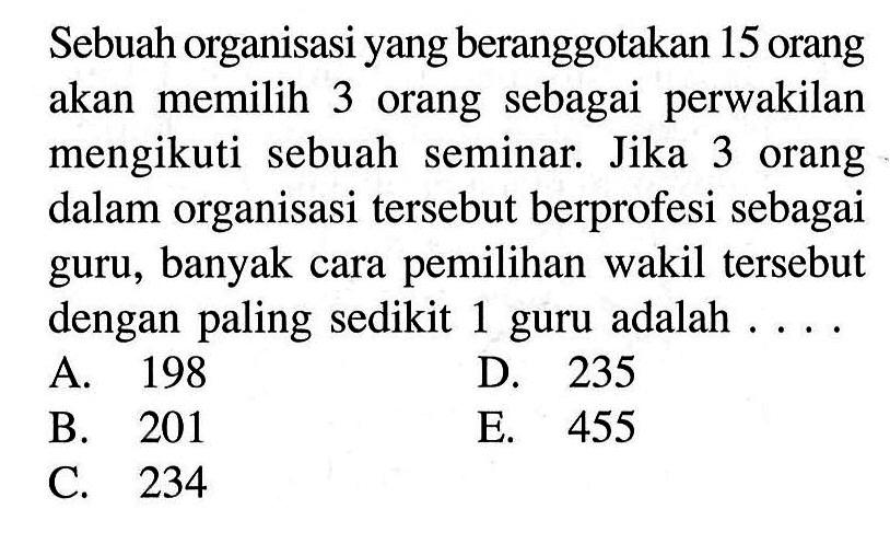 Sebuah organisasi yang beranggotakan 15 orang akan memilih 3 orang sebagai perwakilan mengikuti sebuah seminar. Jika 3 orang dalam organisasi  tersebut berprofesi sebagai guru, banyak cara pemilihan wakil  tersebut dengan paling sedikit 1 guru adalah  ... .A. 198D. 235B. 201E. 455C. 234