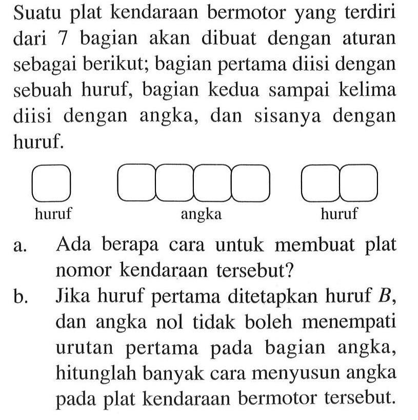 Suatu plat kendaraan bermotor yang terdiri dari 7 bagian akan dibuat dengan aturan sebagai berikut; bagian pertama diisi dengan sebuah huruf, bagian kedua sampai kelima diisi dengan angka, dan sisanya dengan huruf.a. Ada berapa cara untuk membuat plat nomor kendaraan tersebut?b. Jika huruf pertama ditetapkan huruf  B , dan angka nol tidak boleh menempati urutan pertama pada bagian angka, hitunglah banyak cara menyusun angka pada plat kendaraan bermotor tersebut.