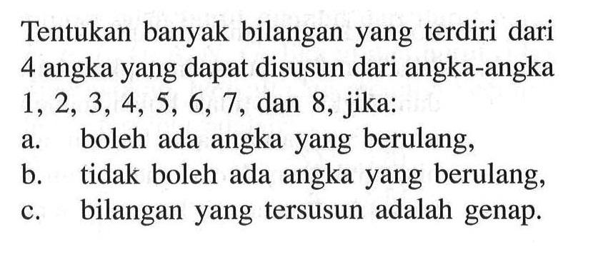 Tentukan banyak bilangan yang terdiri dari 4 angka yang dapat disusun dari angka-angka 1,2,3,4,5,6,7, dan 8, jika: a. boleh ada angka yang berulang, b. tidak boleh ada angka yang berulang, c. bilangan yang tersusun adalah genap.