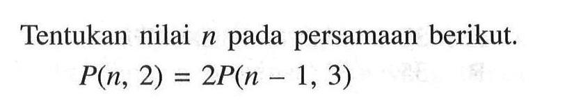 Tentukan nilai  n  pada persamaan berikut.P(n, 2)=2 P(n-1,3)