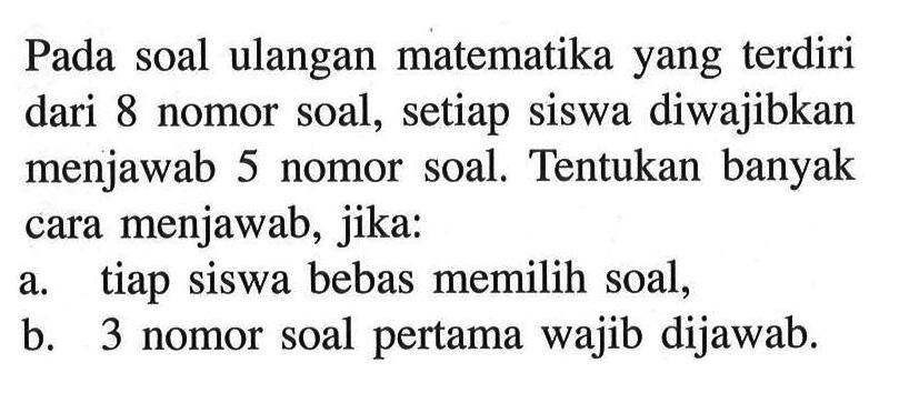 Pada soal ulangan matematika yang terdiri dari 8 nomor soal, setiap siswa diwajibkan menjawab 5 nomor soal. Tentukan banyak cara menjawab, jika:a. tiap siswa bebas memilih soal,b. 3 nomor soal pertama wajib dijawab.
