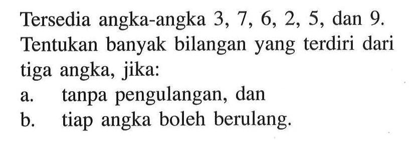 Tersedia angka-angka 3,7,6,2,5, dan 9. Tentukan banyak bilangan yang terdiri dari tiga angka, jika: a. tanpa pengulangan, dan b. tiap angka boleh berulang.