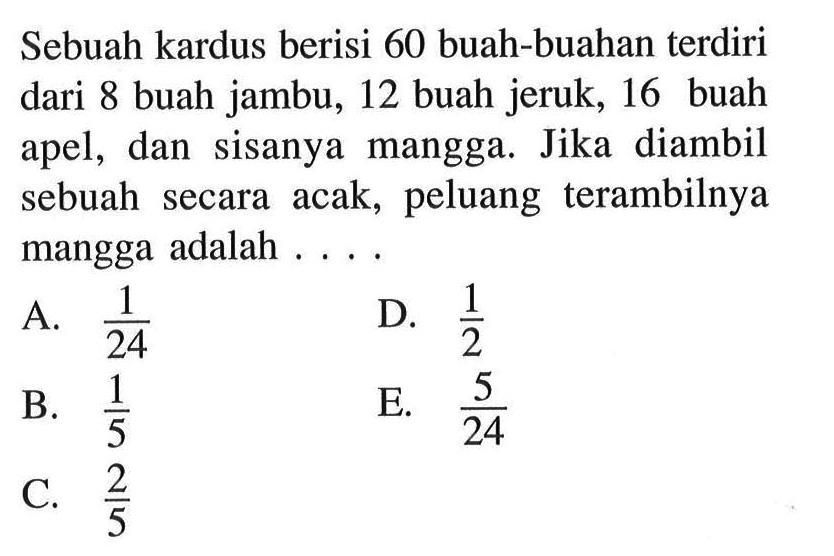 Sebuah kardus berisi 60 buah-buahan terdiri dari 8 buah jambu, 12 buah jeruk, 16 buah apel, dan sisanya mangga. Jika diambil sebuah secara acak, peluang terambilnya mangga adalah....