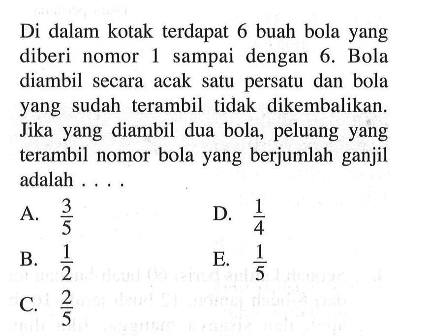 Di dalam kotak terdapat 6 buah bola yang diberi nomor 1 sampai dengan 6. Bola diambil secara acak satu persatu dan bola yang sudah terambil tidak dikembalikan. Jika yang diambil dua bola, peluang yang terambil nomor bola yang berjumlah ganjil adalah ...