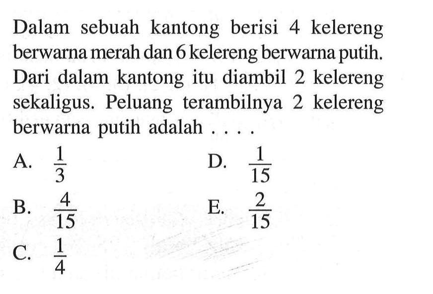 Dalam sebuah kantong berisi 4 kelereng berwarna merah dan 6 kelereng berwarna putih. Dari dalam kantong itu diambil 2 kelereng sekaligus. Peluang terambilnya 2 kelereng berwarna putih adalah ....