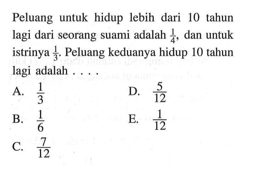 Peluang untuk hidup lebih dari 10 tahun lagi dari seorang suami adalah  1/4 , dan untuk istrinya  1/3 . Peluang keduanya hidup 10 tahun lagi adalah . . . .