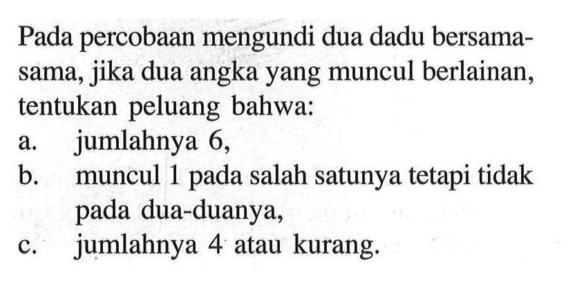 Pada percobaan mengundi dua dadu bersama-sama, jika dua angka yang muncul berlainan, tentukan peluang bahwa:a. jumlahnya 6,b. muncul 1 pada salah satunya tetapi tidak pada dua-duanya,c. jumlahnya 4 atau kurang.