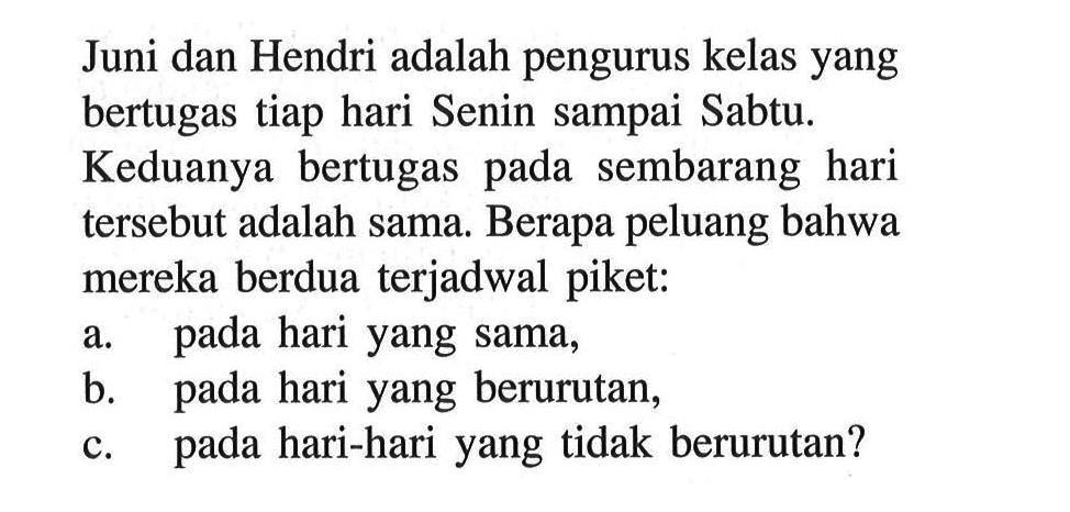 Juni dan Hendri adalah pengurus kelas yang bertugas tiap hari Senin sampai Sabtu.Keduanya bertugas pada sembarang hari tersebut adalah sama. Berapa peluang bahwa mereka berdua terjadwal piket:a. pada hari yang sama,b. pada hari yang berurutan,c. pada hari-hari yang tidak berurutan?