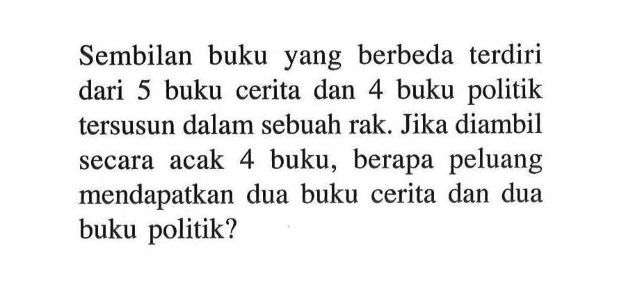 Sembilan buku yang berbeda terdiri dari 5 buku cerita dan 4 buku politik tersusun dalam sebuah rak. Jika diambil secara acak 4 buku, berapa peluang mendapatkan dua buku cerita dan dua buku politik?