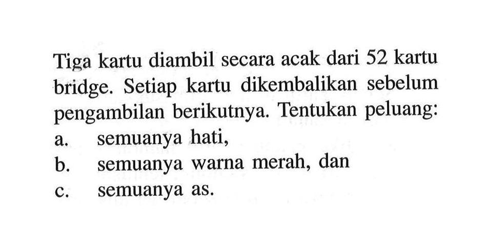 Tiga kartu diambil secara acak dari 52 kartu bridge. Setiap kartu dikembalikan sebelum pengambilan berikutnya. Tentukan peluang:a. semuanya hati,b. semuanya warna merah, danc. semuanya as.