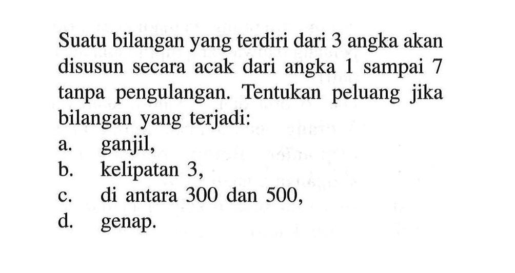 Suatu bilangan yang terdiri dari 3 angka akan disusun secara acak dari angka 1 sampai 7 tanpa pengulangan. Tentukan peluang jika bilangan yang terjadi:
a. ganjil,
b. kelipatan 3 ,
c. di antara 300 dan 500 ,
d. genap.