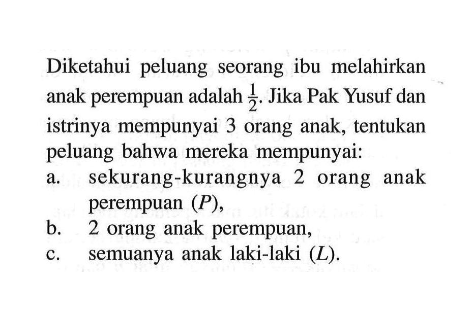 Diketahui peluang seorang ibu melahirkan anak perempuan adalah 1/2. Jika Pak Yusuf dan istrinya mempunyai 3 orang anak, tentukan peluang bahwa mereka mempunyai:a. sekurang-kurangnya 2 orang anak perempuan (P),b. 2 orang anak perempuan,c. semuanya anak laki-laki (L) .