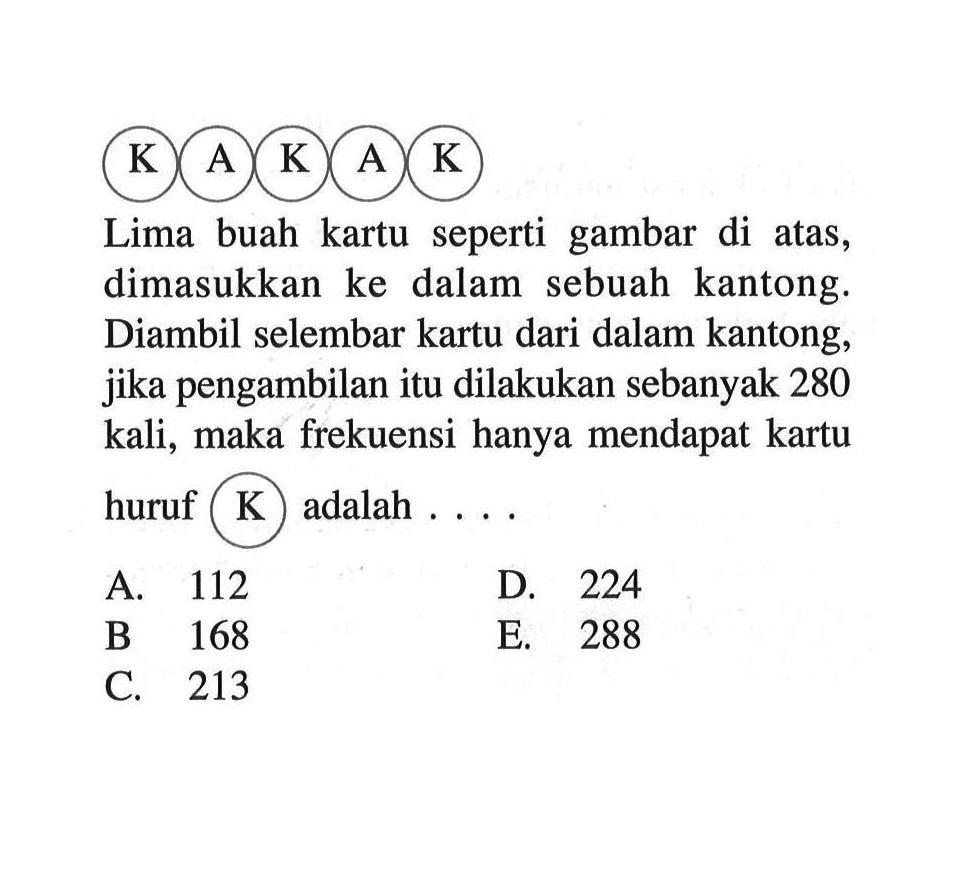 K A K A K Lima buah kartu seperti gambar di atas, dimasukkan ke dalam sebuah kantong. Diambil selembar kartu dari dalam kantong, jika pengambilan itu dilakukan sebanyak 280 kali, maka frekuensi hanya mendapat kartu huruf K adalah ....