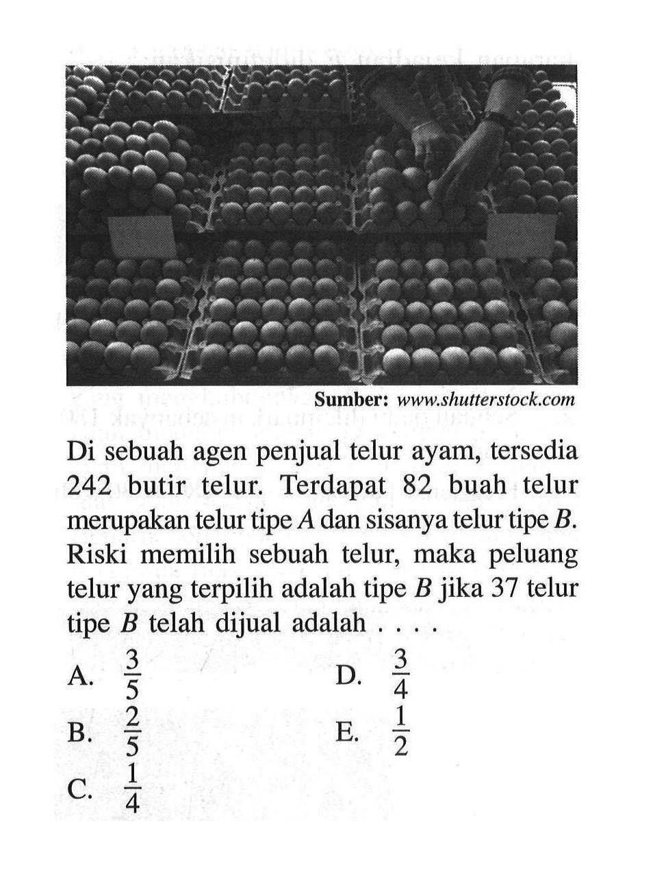 Sumber: www.shutterstock.com Di sebuah agen penjual telur ayam, tersedia 242 butir telur. Terdapat 82 buah telur merupakan telur tipe  A dan sisanya telur tipe B. Riski memilih sebuah telur, maka peluang telur yang terpilih adalah tipe B jika 37 telur tipe B telah dijual adalah ....