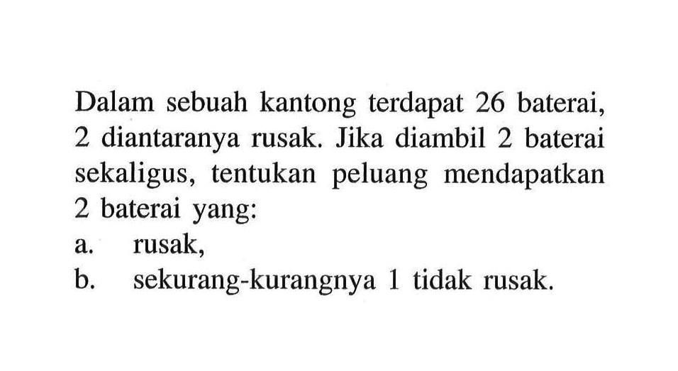 Dalam sebuah kantong terdapat 26 baterai, 2 diantaranya rusak. Jika diambil 2 baterai sekaligus, tentukan peluang mendapatkan 2 baterai yang:a. rusak,b. sekurang-kurangnya 1 tidak rusak.