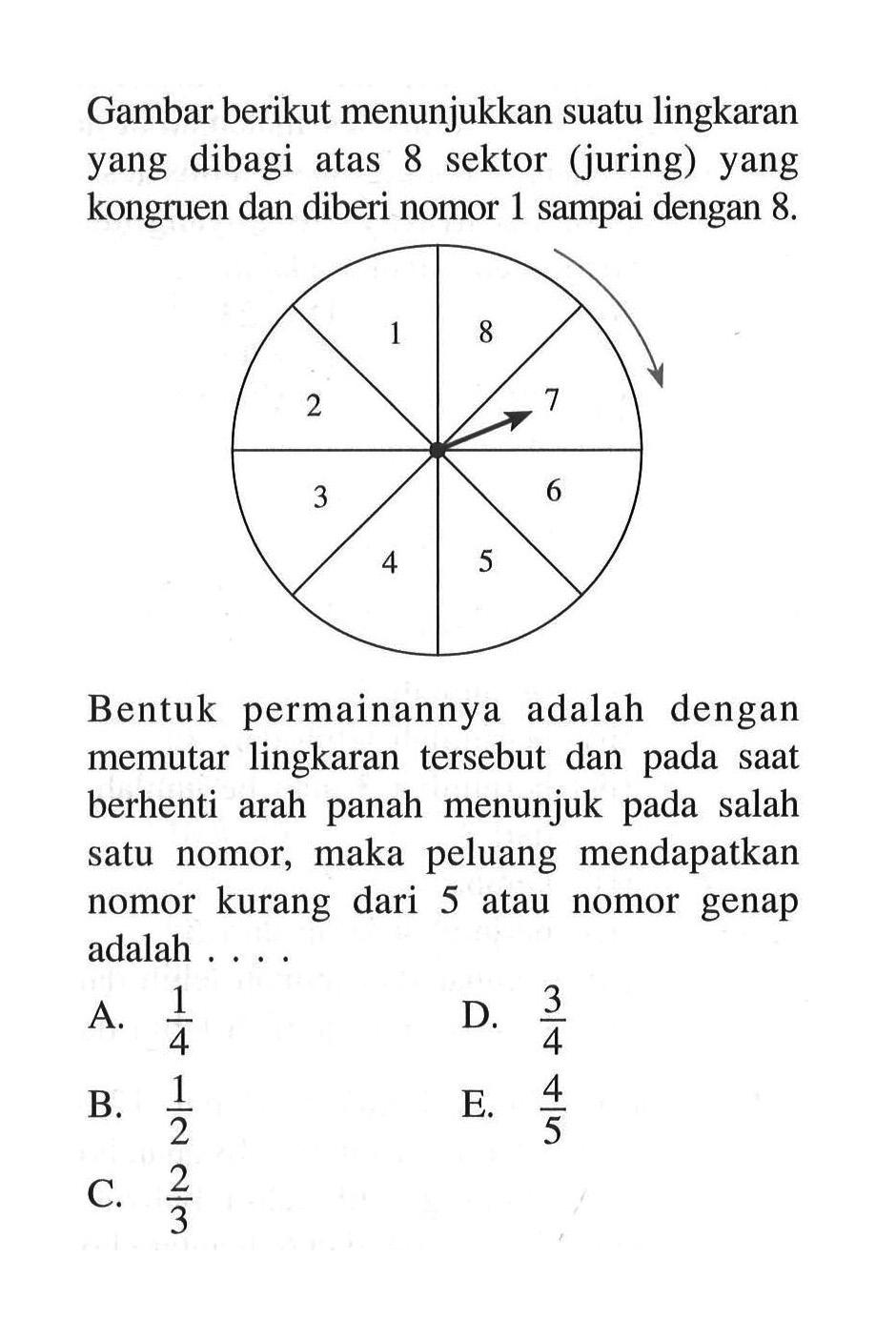 Gambar berikut menunjukkan suatu lingkaran yang dibagi atas 8 sektor (juring) yang kongruen dan diberi nomor 1 sampai dengan 8. 1 2 3 4 5 6 7 8Bentuk permainannya adalah dengan memutar lingkaran tersebut dan pada saat berhenti arah panah menunjuk pada salah satu nomor, maka peluang mendapatkan nomor kurang dari 5 atau nomor genap adalah ....