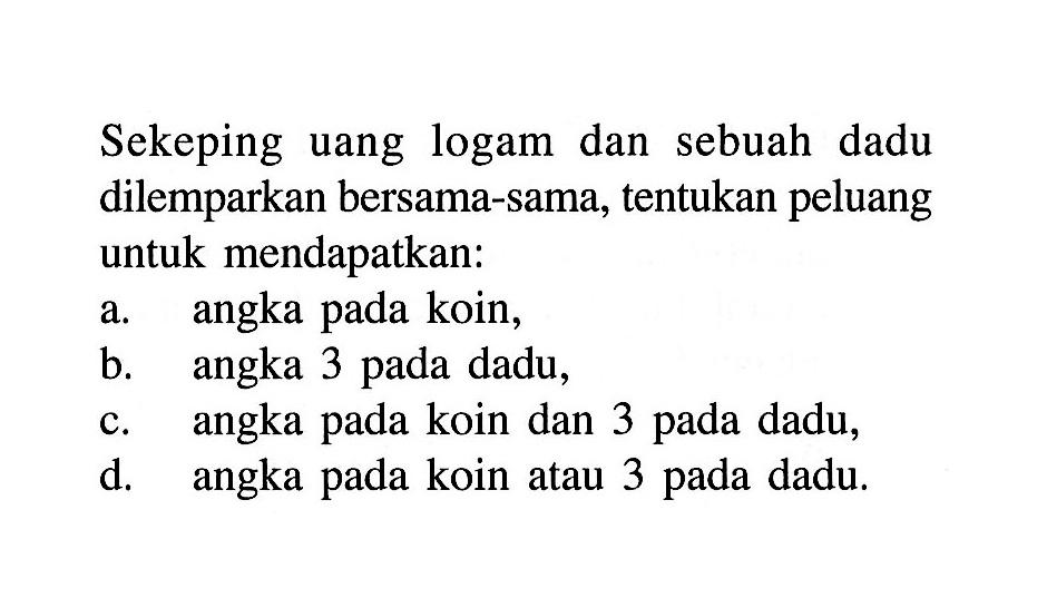 Sekeping uang logam dan sebuah dadu dilemparkan bersama-sama, tentukan peluang untuk mendapatkan:a. angka pada koin,b. angka 3 pada dadu,c. angka pada koin dan 3 pada dadu,d. angka pada koin atau 3 pada dadu.