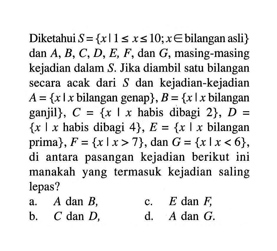 Diketahui S={x|1<=x<=10; x e bilangan asli} dan A, B, C, D, E, F, dan G, masing-masing kejadian dalam S. Jika diambil satu bilangan secara acak dari S dan kejadian-kejadian A={x|x bilangan genap }, B={x|x bilangan ganjil }, C={x|x habis dibagi 2}, D= {x|x habis dibagi 4}, E={x|x bilangan prima}, F={x|x>7}, dan G={x|x<6}, di antara pasangan kejadian berikut ini manakah yang termasuk kejadian saling lepas?a. A dan B,c. E dan F,b. C dan D,d. A dan G. 