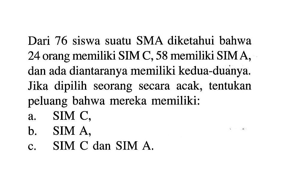 Dari 76 siswa suatu SMA diketahui bahwa 24 orang memiliki SIM C, 58 memiliki SIM A, dan ada diantaranya memiliki kedua-duanya. Jika dipilih seorang secara acak, tentukan peluang bahwa mereka memiliki:a. SIM C,b. SIM A,c. SIM C dan SIM A.