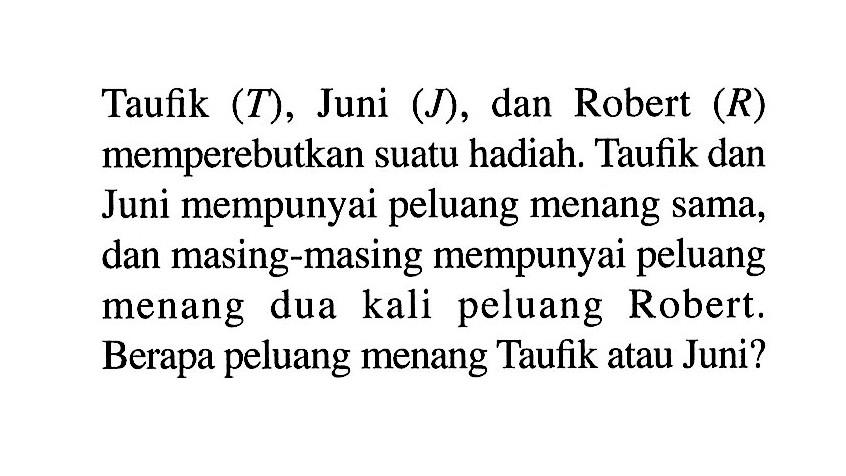 Taufik (T), Juni (J), dan Robert (R) memperebutkan suatu hadiah. Taufik dan Juni mempunyai peluang menang sama, dan masing-masing mempunyai peluang menang dua kali peluang Robert. Berapa peluang menang Taufik atau Juni? 