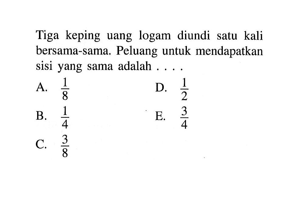 Tiga keping uang logam diundi satu kali bersama-sama. Peluang untuk mendapatkan sisi yang sama adalah ... .
A.  1/8 
D.  1/2 
B.  1/4 
E.  3/4 
C.  3/8