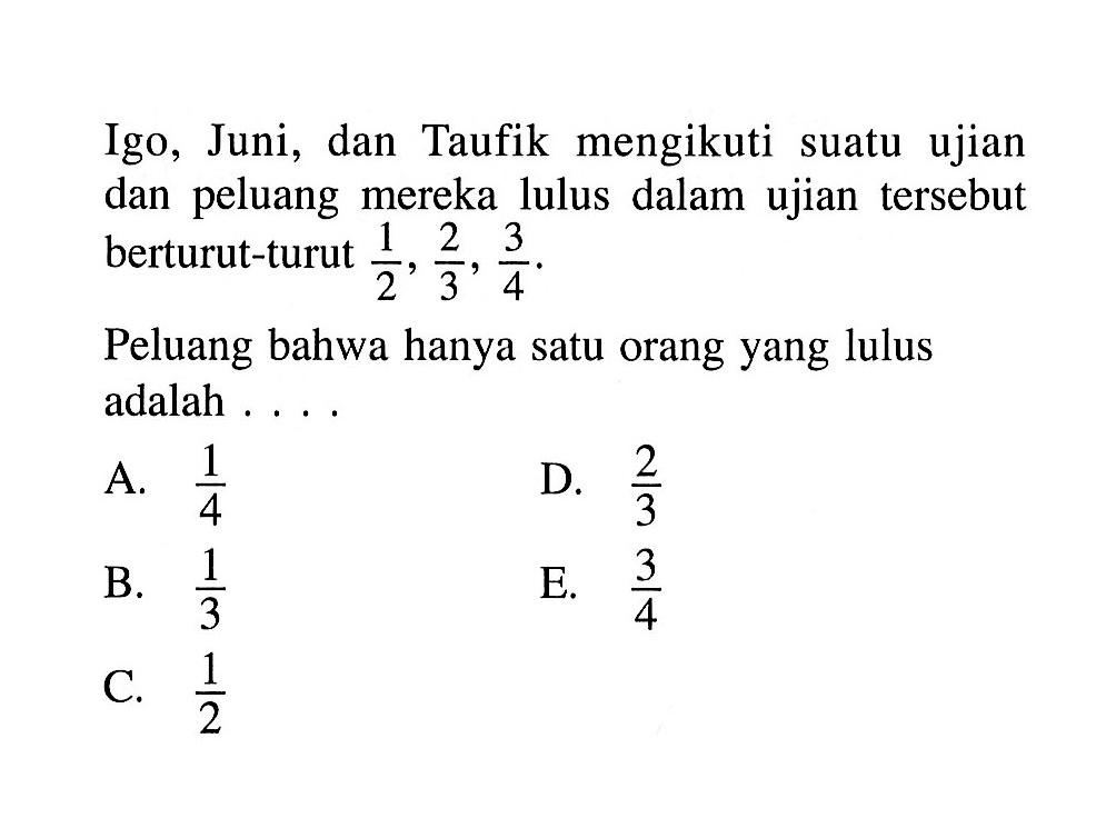 Igo, Juni, dan Taufik mengikuti suatu ujian dan peluang mereka lulus dalam ujian tersebut berturut-turut 1/2, 2/3, 3/4.Peluang bahwa hanya satu orang yang lulus adalah ...