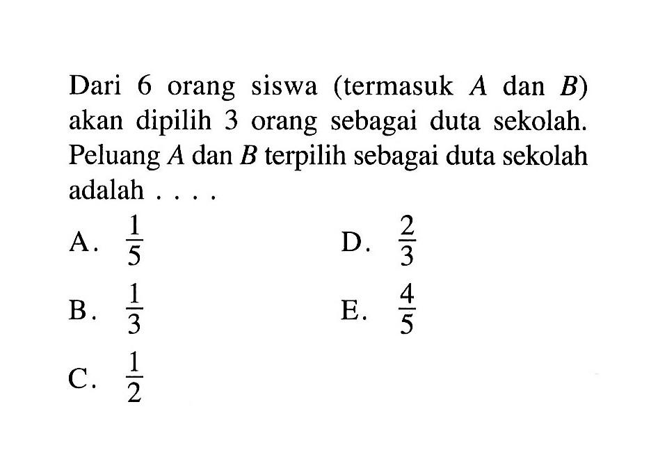 Dari 6 orang siswa (termasuk A dan B) akan dipilih 3 orang sebagai duta sekolah. Peluang A dan B terpilih sebagai duta sekolah adalah ... .