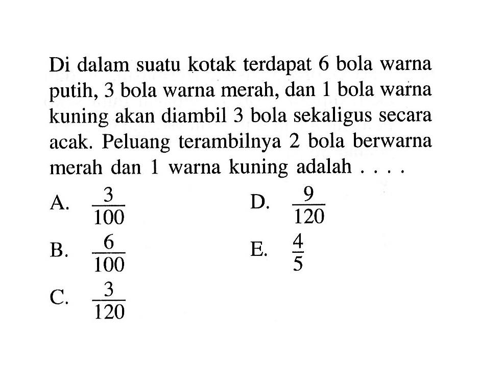 Di dalam suatu kotak terdapat 6 bola warna putih, 3 bola warna merah, dan 1 bola warna kuning akan diambil 3 bola sekaligus secara acak. Peluang terambilnya 2 bola berwarna merah dan 1 warna kuning adalah  .... .
