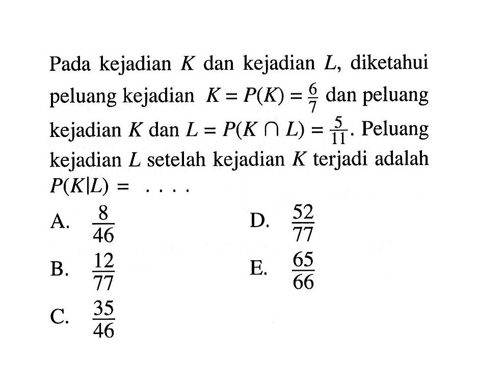 Pada kejadian K dan kejadian L, diketahui peluang kejadian  K=P(K)=6/7 dan peluang kejadian K dan  L=P(K n L)=5/11. Peluang kejadian L setelah kejadian K  terjadi adalah  P(K|L)= ...