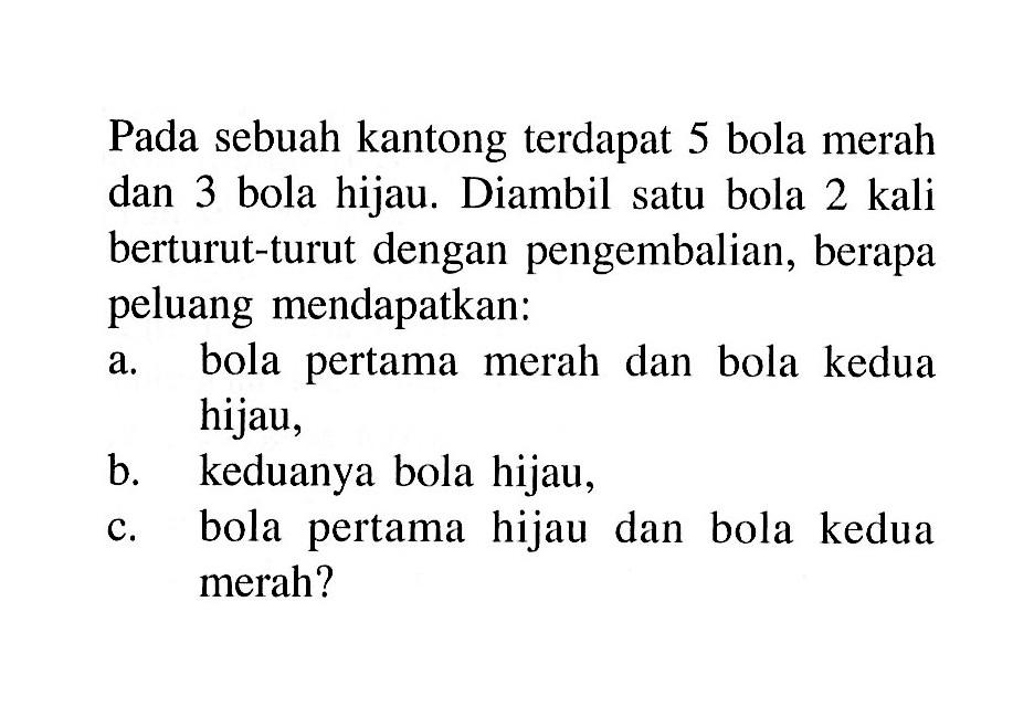 Pada sebuah kantong terdapat 5 bola merah dan 3 bola hijau. Diambil satu bola 2 kali berturut-turut dengan pengembalian, berapa peluang mendapatkan:a. bola pertama merah dan bola kedua hijau,b. keduanya bola hijau,c. bola pertama hijau dan bola kedua merah?