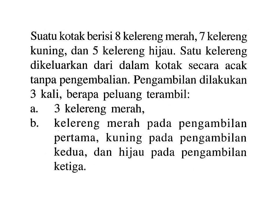 Suatu kotak berisi 8 kelereng merah, 7 kelereng kuning, dan 5 kelereng hijau. Satu kelereng dikeluarkan dari dalam kotak secara acak tanpa pengembalian. Pengambilan dilakukan 3 kali, berapa peluang terambil:a. 3 kelereng merah,b. kelereng merah pada pengambilan pertama, kuning pada pengambilan kedua, dan hijau pada pengambilan ketiga.