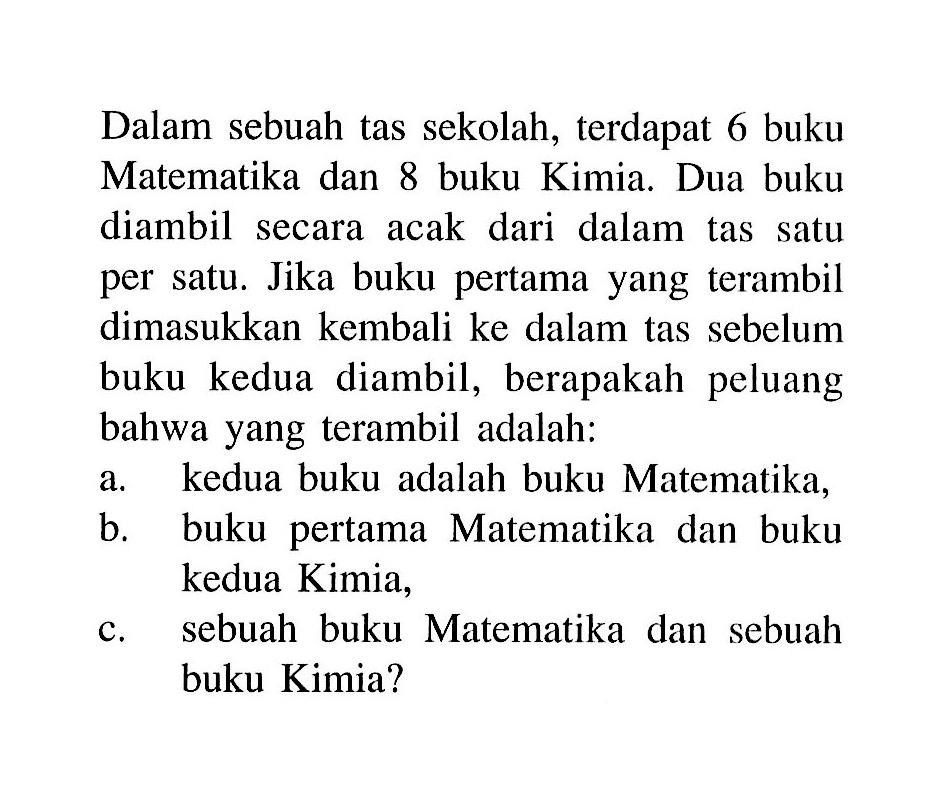 Dalam sebuah tas sekolah, terdapat 6 buku Matematika dan 8 buku Kimia. Dua buku diambil secara acak dari dalam tas satu per satu. Jika buku pertama yang terambil dimasukkan kembali ke dalam tas sebelum buku kedua diambil, berapakah peluang bahwa yang terambil adalah: a. kedua buku adalah buku Matematika, b. buku pertama Matematika dan buku kedua Kimia, c. sebuah buku Matematika dan sebuah buku Kimia?