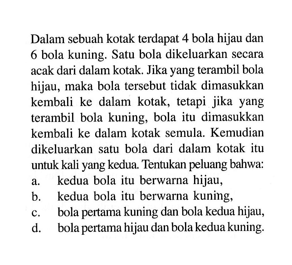 Dalam sebuah kotak terdapat 4 bola hijau dan 6 bola kuning. Satu bola dikeluarkan secara acak dari dalam kotak. Jika yang terambil bola hijau, maka bola tersebut tidak dimasukkan kembali ke dalam kotak, tetapi jika yang terambil bola kuning, bola itu dimasukkan kembali ke dalam kotak semula. Kemudian dikeluarkan satu bola dari dalam kotak itu untuk kali yang kedua. Tentukan peluang bahwa:a. kedua bola itu berwarna hijau, b. kedua bola itu berwarna kuning, c. bola pertama kuning dan bola kedua hijau, d. bola pertama hijau dan bola kedua kuning. 