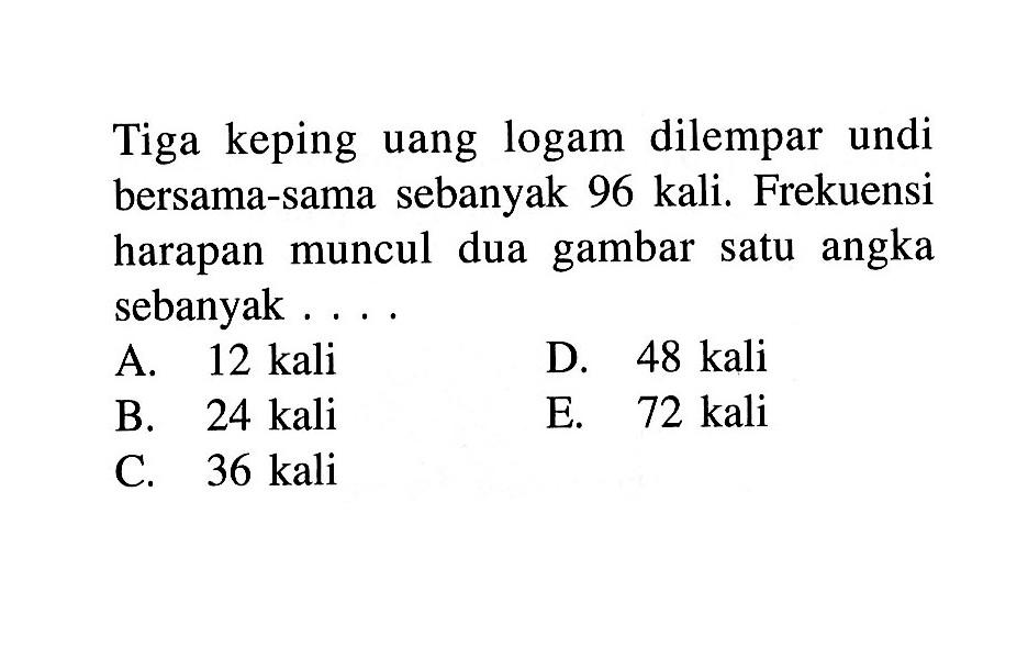 Tiga keping uang logam dilempar undi bersama-sama sebanyak 96 kali. Frekuensi harapan muncul dua gambar satu angka sebanyak . . . .