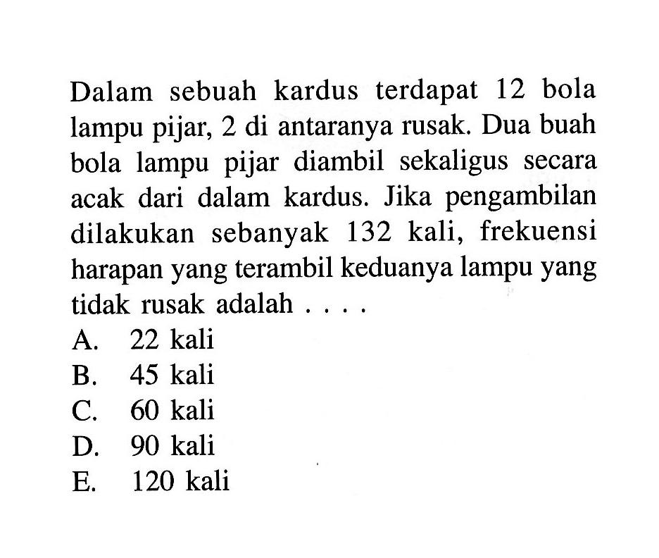 Dalam sebuah kardus terdapat 12 bola lampu pijar, 2 di antaranya rusak. Dua buah bola lampu pijar diambil sekaligus secara acak dari dalam kardus. Jika pengambilan dilakukan sebanyak 132 kali, frekuensi harapan yang terambil keduanya lampu yang tidak rusak adalah ....
