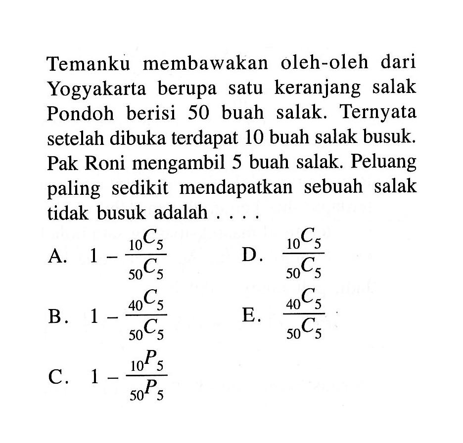 Temanku membawakan oleh-oleh dari Yogyakarta berupa satu keranjang salak Pondoh berisi 50 buah salak. Ternyata setelah dibuka terdapat 10 buah salak busuk. Pak Roni mengambil 5 buah salak. Peluang paling sedikit mendapatkan sebuah salak tidak busuk adalah....