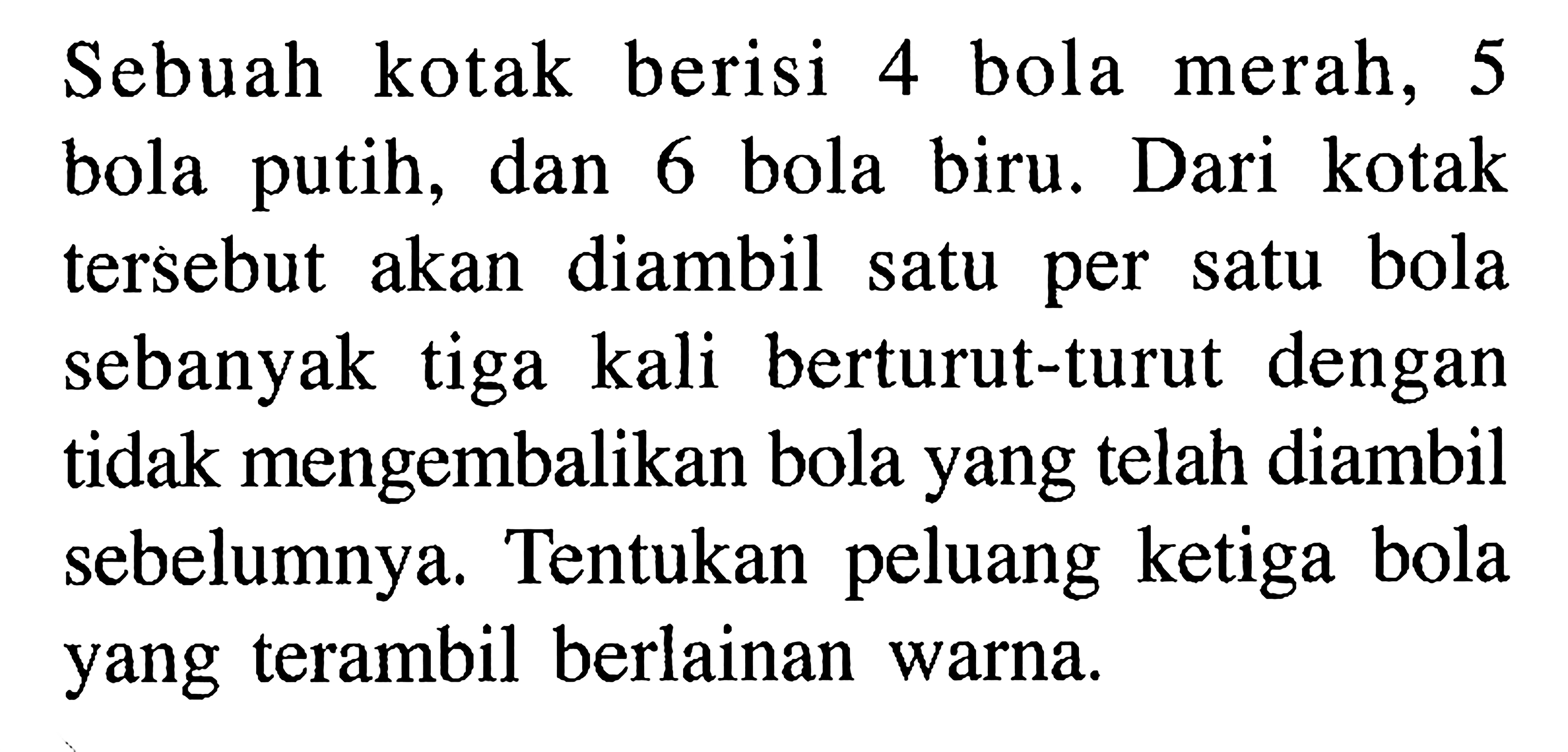 Sebuah kotak berisi 4 bola merah, 5 bola putih, dan 6 bola biru. Dari kotak tersebut akan diambil satu per satu bola sebanyak tiga kali berturut-turut dengan tidak mengembalikan bola yang telah diambil sebelumnya. Tentukan peluang ketiga bola yang terambil berlainan warna.