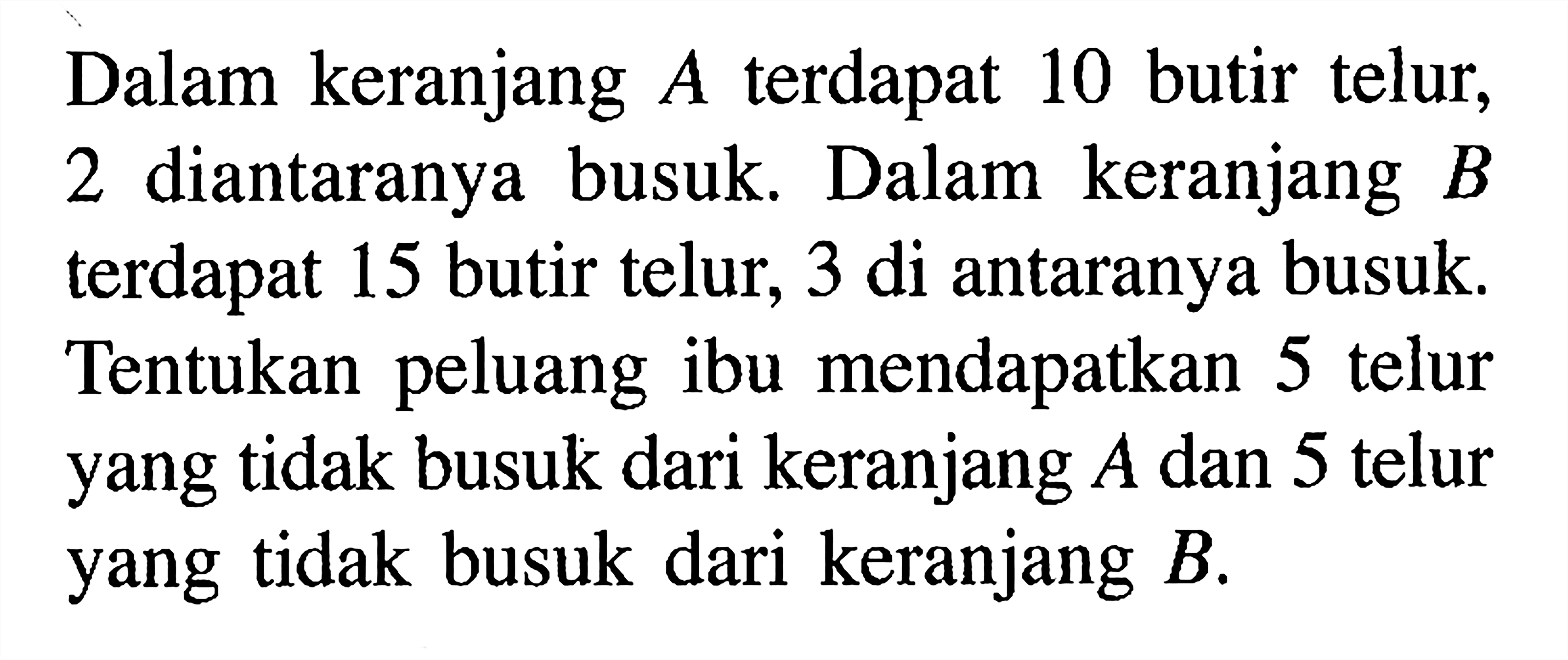 Dalam keranjang A terdapat 10 butir telur, 2 diantaranya busuk. Dalam keranjang B terdapat 15 butir telur, 3 di antaranya busuk. Tentukan peluang ibu mendapatkan 5 telur yang tidak busuk dari keranjang A dan 5 telur yang tidak busuk dari keranjang B.