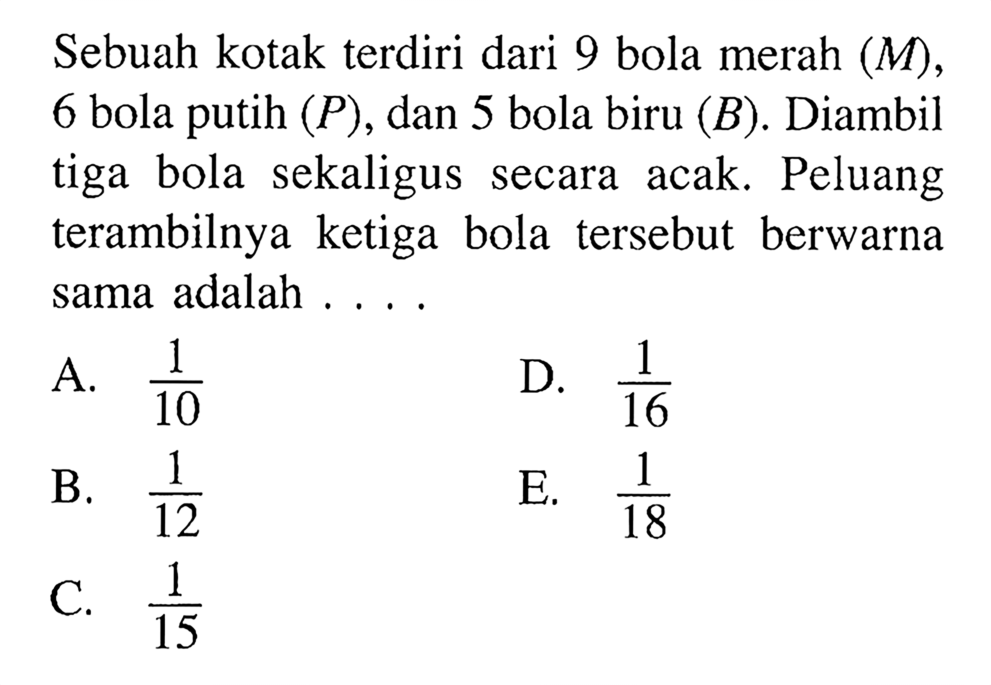 Sebuah kotak terdiri dari 9 bola merah (M), 6 bola putih (P), dan 5 bola biru (B). Diambil tiga bola sekaligus secara acak. Peluang terambilnya ketiga bola tersebut berwarna sama adalah ...
