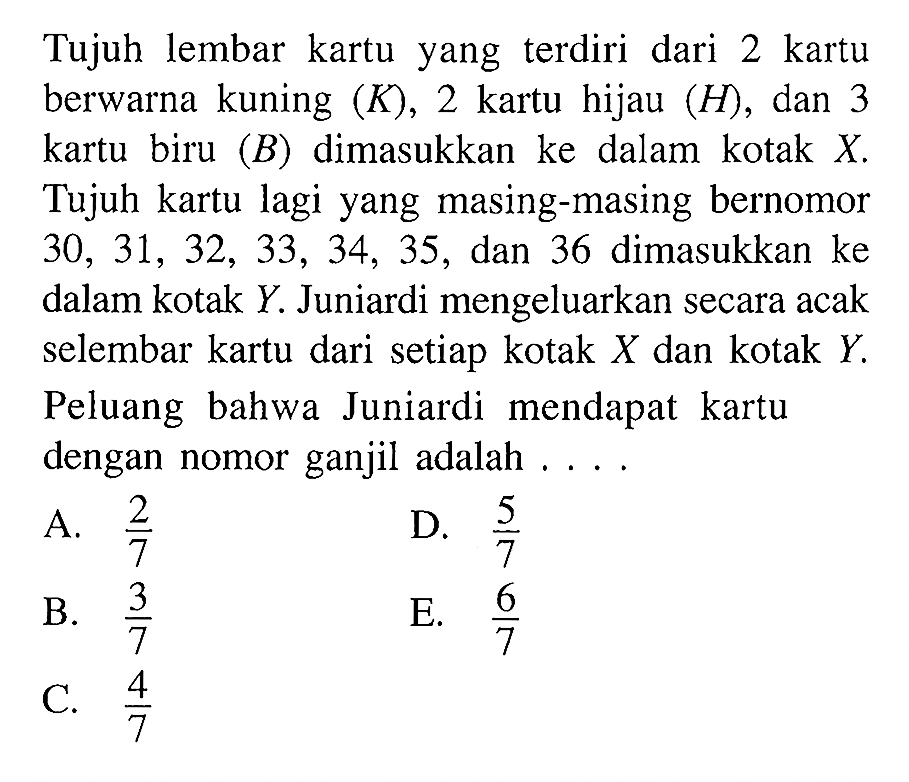 Tujuh lembar kartu yang  terdiri dari 2 kartu berwarna kuning  (K), 2  kartu hijau  (H) , dan 3 kartu biru  (B)  dimasukkan ke dalam kotak  X . Tujuh kartu lagi yang masing-masing bernomor  30,31,32,33,34,35 , dan 36 dimasukkan ke dalam kotak  Y . Juniardi mengeluarkan secara acak selembar kartu dari setiap kotak  X  dan kotak  Y . Peluang bahwa Juniardi mendapat kartu dengan nomor ganjil adalah ... .