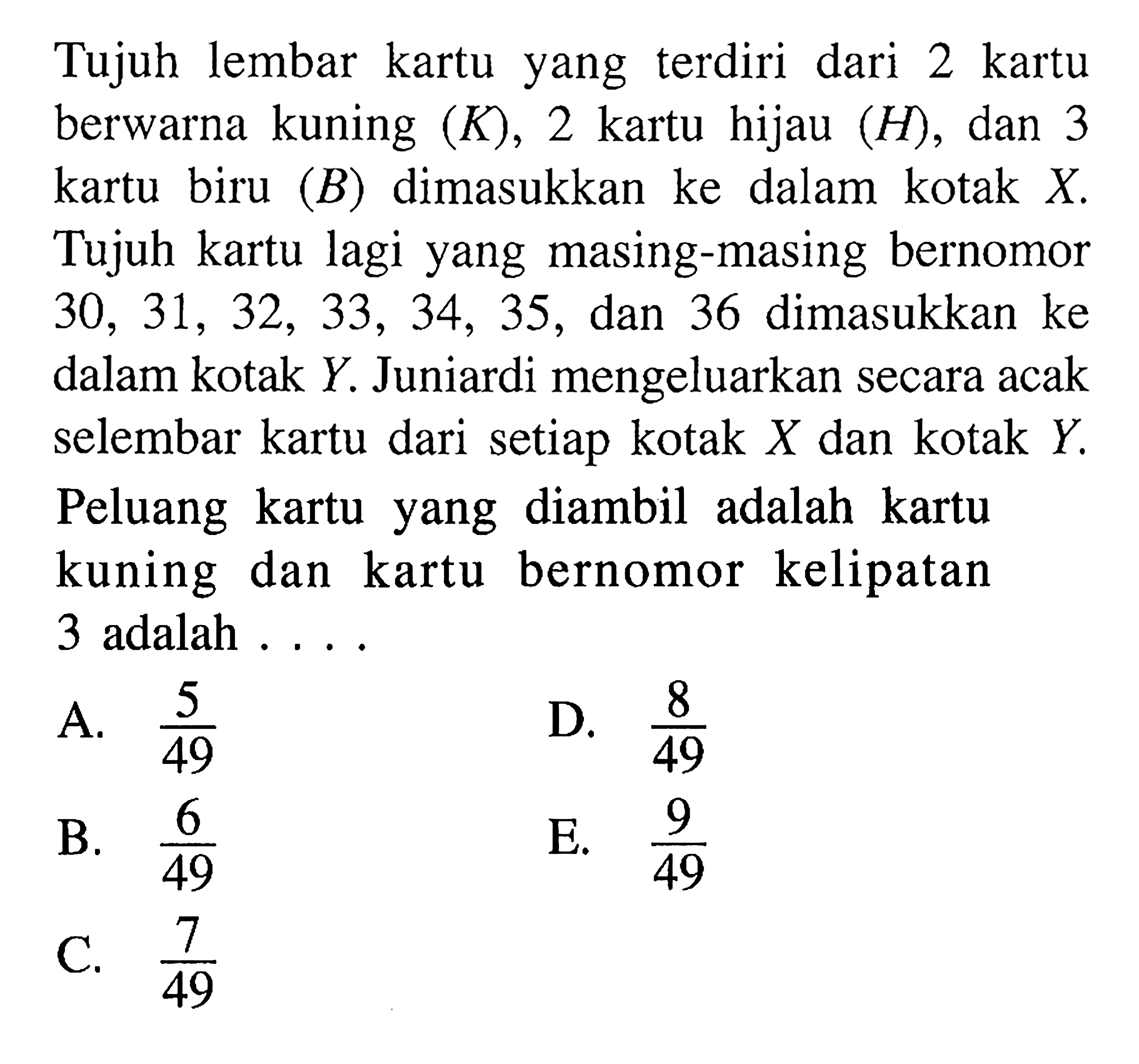 Tujuh lembar kartu yang  terdiri dari 2 kartu berwarna kuning  (K), 2  kartu hijau  (H) , dan 3 kartu biru  (B)  dimasukkan ke dalam kotak  X . Tujuh kartu lagi yang masing-masing bernomor  30,31,32,33,34,35 , dan 36 dimasukkan ke dalam kotak  Y . Juniardi mengeluarkan secara acak selembar kartu dari setiap kotak  X  dan kotak  Y . Peluang kartu yang diambil adalah kartu kuning dan kartu bernomor kelipatan 3 adalah . . . .A.  5/49 D.  8/49 B.  6/49 E.  9/49 C.  7/49 